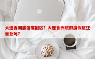大连香洲旅游度假区？大连香洲旅游度假区还营业吗？