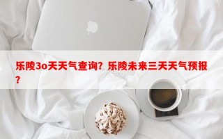 乐陵3o天天气查询？乐陵未来三天天气预报？