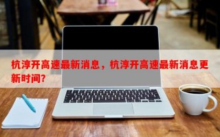 杭淳开高速最新消息，杭淳开高速最新消息更新时间？