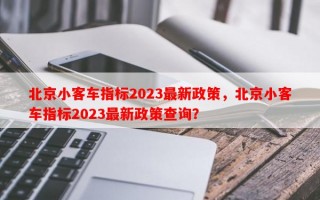 北京小客车指标2023最新政策，北京小客车指标2023最新政策查询？