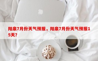 阳泉7月份天气预报，阳泉7月份天气预报15天？