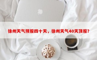 徐州天气预报四十天，徐州天气40天顶报？