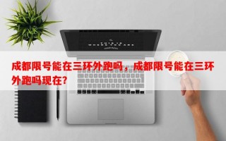 成都限号能在三环外跑吗，成都限号能在三环外跑吗现在？