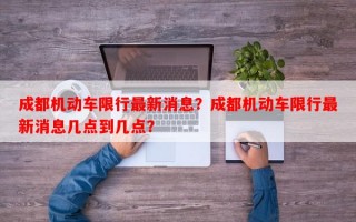 成都机动车限行最新消息？成都机动车限行最新消息几点到几点？