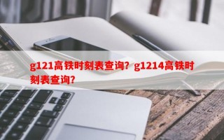 g121高铁时刻表查询？g1214高铁时刻表查询？