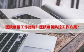 医院疫情工作措施？医院疫情防控工作方案？