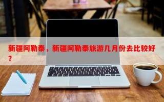 新疆阿勒泰，新疆阿勒泰旅游几月份去比较好？