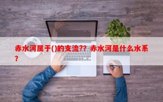 赤水河属于()的支流?？赤水河是什么水系？