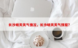 长沙明天天气情况，长沙明天天气预报?
