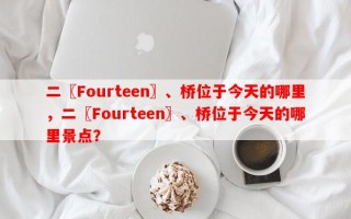 二〖Fourteen〗、桥位于今天的哪里，二〖Fourteen〗、桥位于今天的哪里景点？