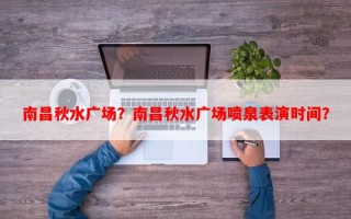 南昌秋水广场？南昌秋水广场喷泉表演时间？