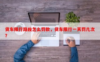 货车限行路段怎么罚款，货车限行一天罚几次？