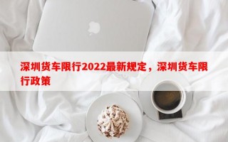 深圳货车限行2022最新规定，深圳货车限行政策