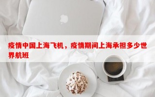 疫情中国上海飞机，疫情期间上海承担多少世界航班