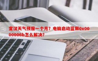 宣汉天气预报一个月？电脑启动蓝屏0x0000006b怎么解决？