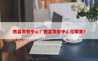 西昌发射中心？西昌发射中心在哪里？