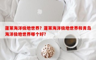 蓬莱海洋极地世界？蓬莱海洋极地世界和青岛海洋极地世界哪个好？