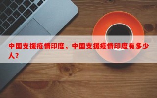 中国支援疫情印度，中国支援疫情印度有多少人？