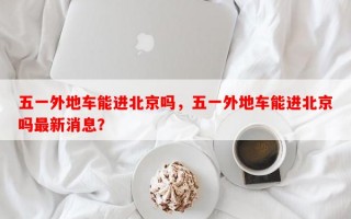 五一外地车能进北京吗，五一外地车能进北京吗最新消息？
