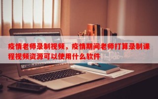 疫情老师录制视频，疫情期间老师打算录制课程视频资源可以使用什么软件