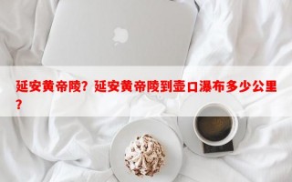 延安黄帝陵？延安黄帝陵到壶口瀑布多少公里？