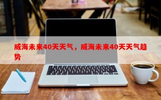 威海未来40天天气，威海未来40天天气趋势