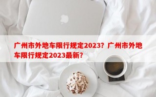 广州市外地车限行规定2023？广州市外地车限行规定2023最新？