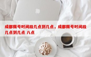 成都限号时间段几点到几点，成都限号时间段几点到几点 八点