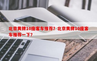 北京黄牌10座客车推荐？北京黄牌10座客车推荐一下？