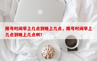 限号时间早上几点到晚上几点，限号时间早上几点到晚上几点啊？
