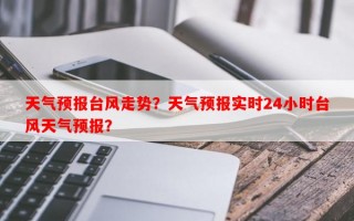 天气预报台风走势？天气预报实时24小时台风天气预报？