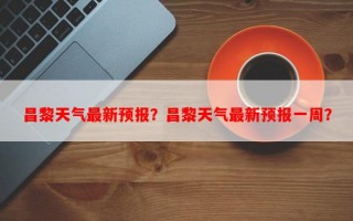 昌黎天气最新预报？昌黎天气最新预报一周？