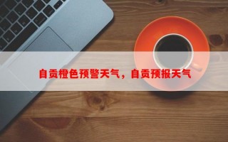 自贡橙色预警天气，自贡预报天气