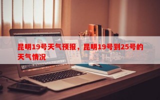 昆明19号天气预报，昆明19号到25号的天气情况