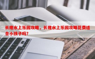 长隆水上乐园攻略，长隆水上乐园攻略花费适合小孩子吗？