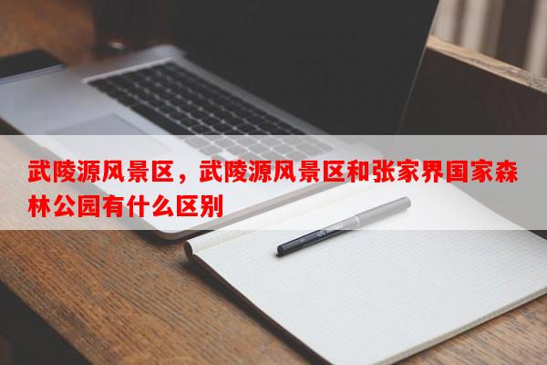 武陵源风景区，武陵源风景区和张家界国家森林公园有什么区别-第1张图片-和瑞百科