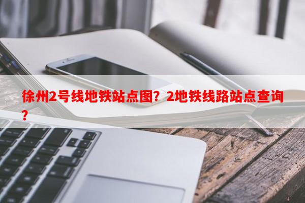 徐州2号线地铁站点图？2地铁线路站点查询？-第1张图片-和瑞百科