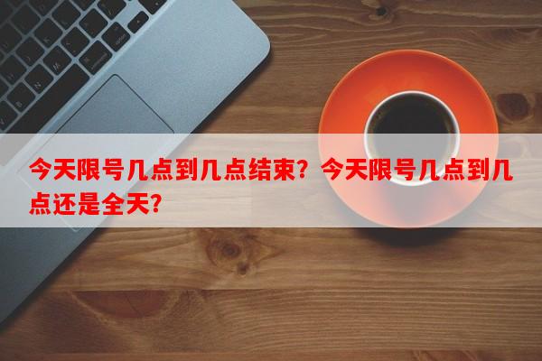 今天限号几点到几点结束？今天限号几点到几点还是全天？-第1张图片-和瑞百科