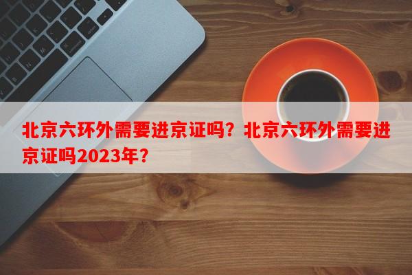 北京六环外需要进京证吗？北京六环外需要进京证吗2023年？-第1张图片-和瑞百科