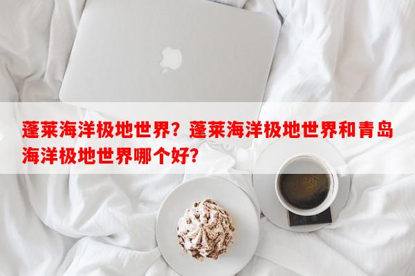蓬莱海洋极地世界？蓬莱海洋极地世界和青岛海洋极地世界哪个好？-第1张图片-和瑞百科