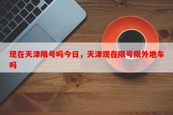 现在天津限号吗今日，天津现在限号限外地车吗-第1张图片-和瑞百科