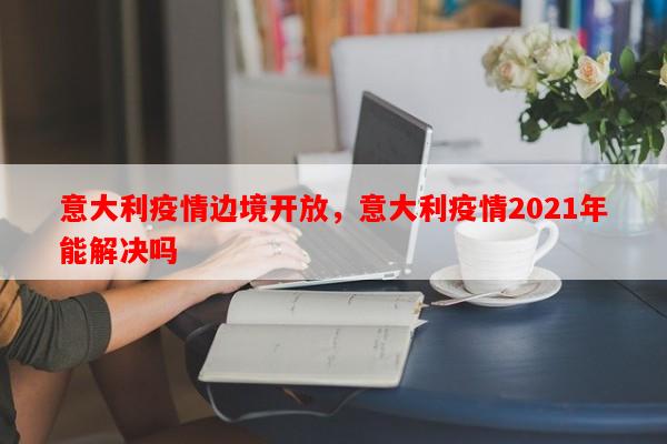意大利疫情边境开放，意大利疫情2021年能解决吗-第1张图片-和瑞百科
