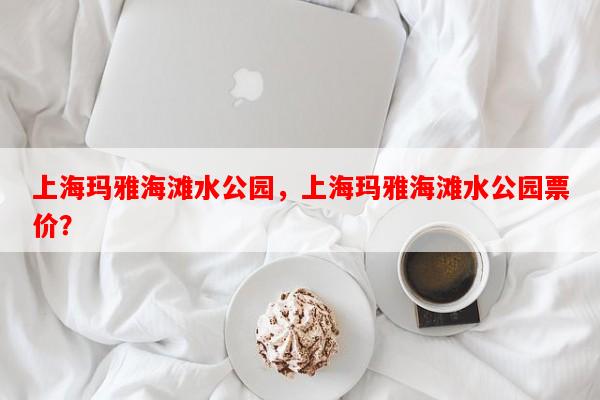 上海玛雅海滩水公园，上海玛雅海滩水公园票价？-第1张图片-和瑞百科
