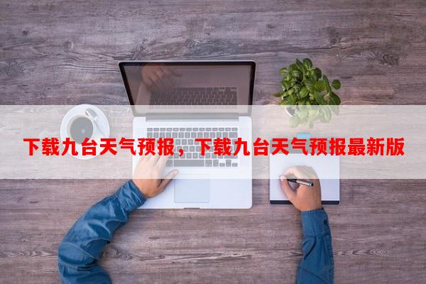 下载九台天气预报，下载九台天气预报最新版-第1张图片-和瑞百科