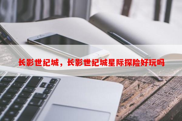 长影世纪城，长影世纪城星际探险好玩吗-第1张图片-和瑞百科