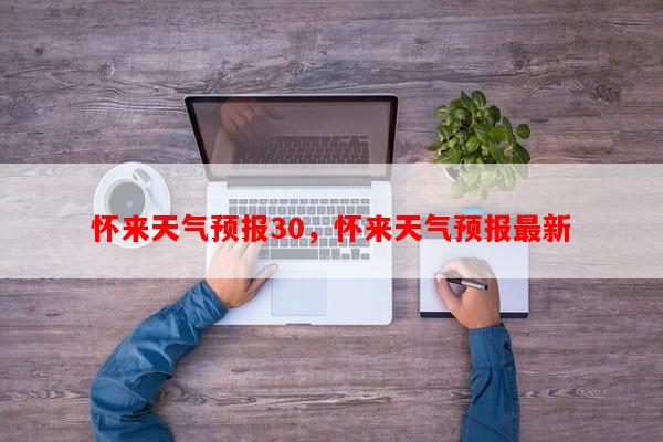 怀来天气预报30，怀来天气预报最新-第1张图片-和瑞百科