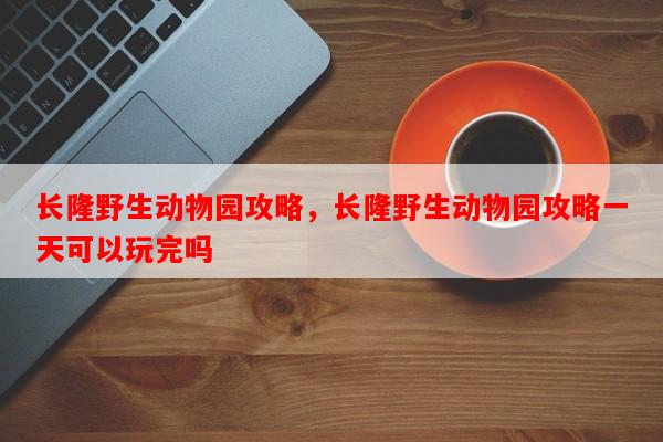 长隆野生动物园攻略，长隆野生动物园攻略一天可以玩完吗-第1张图片-和瑞百科