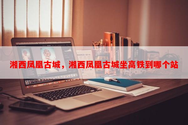 湘西凤凰古城，湘西凤凰古城坐高铁到哪个站-第1张图片-和瑞百科