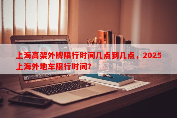 上海高架外牌限行时间几点到几点，2025上海外地车限行时间？-第1张图片-和瑞百科
