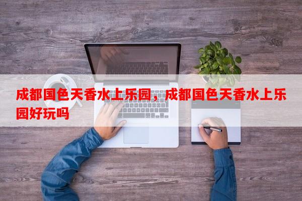 成都国色天香水上乐园，成都国色天香水上乐园好玩吗-第1张图片-和瑞百科